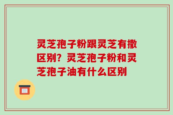 灵芝孢子粉跟灵芝有撒区别?灵芝孢子粉和灵芝孢子油有什么区别 灵芝孢子粉跟灵芝有撒区别?灵芝孢子粉和灵芝孢子油有什么区别
