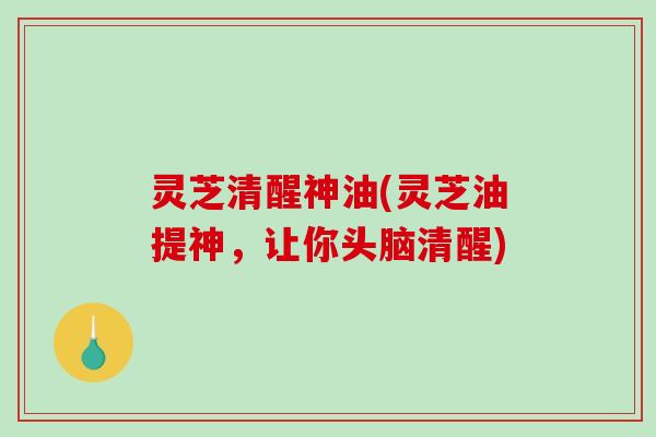 灵芝清醒神油(灵芝油提神，让你头脑清醒)