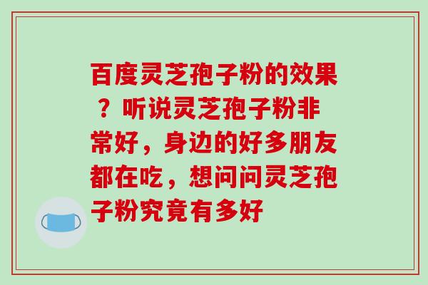 百度灵芝孢子粉的效果 ？听说灵芝孢子粉非常好，身边的好多朋友都在吃，想问问灵芝孢子粉究竟有多好