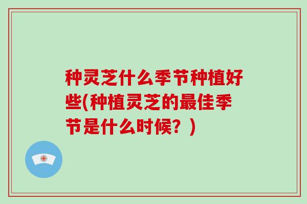 种灵芝什么季节种植好些(种植灵芝的最佳季节是什么时候？)