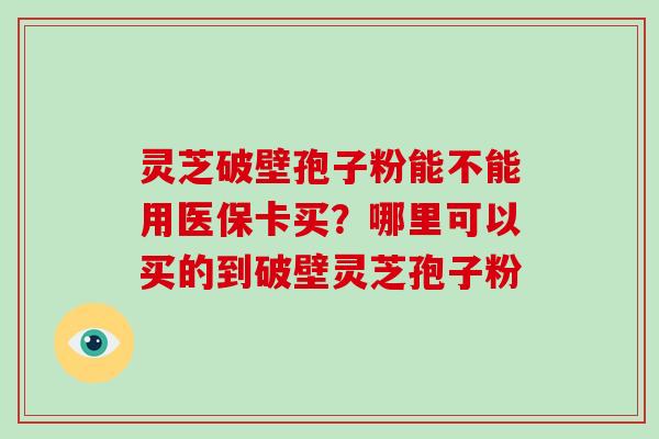 灵芝破壁孢子粉能不能用医保卡买?哪里可以买的到破壁灵芝孢子粉 灵芝破壁孢子粉能不能用医保卡买?哪里可以买的到破壁灵芝孢子粉