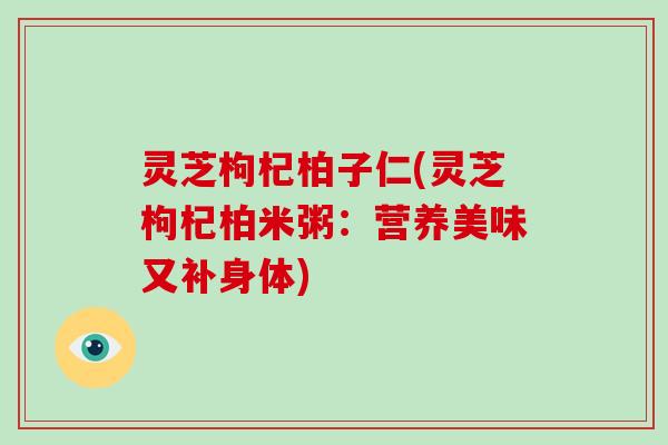 灵芝枸杞柏子仁(灵芝枸杞柏米粥:营养美味又补身体) 灵芝枸杞柏子仁(灵芝枸杞柏米粥:营养美味又补身体)