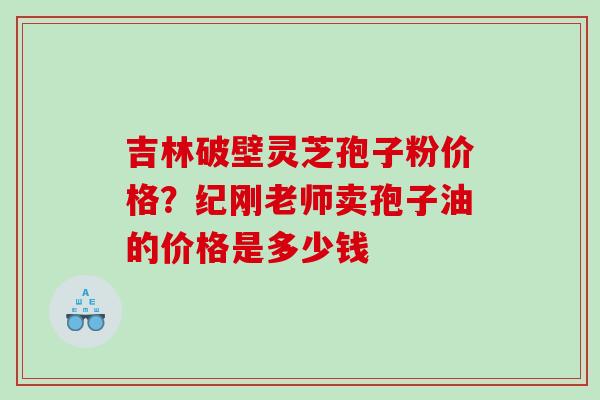 吉林破壁灵芝孢子粉价格？纪刚老师卖孢子油的价格是多少钱