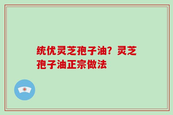 统优灵芝孢子油？灵芝孢子油正宗做法