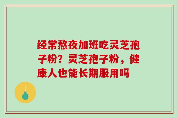 经常熬夜加班吃灵芝孢子粉?灵芝孢子粉,健康人也能长期服用吗 经常熬夜加班吃灵芝孢子粉?灵芝孢子粉,健康人也能长期服用吗