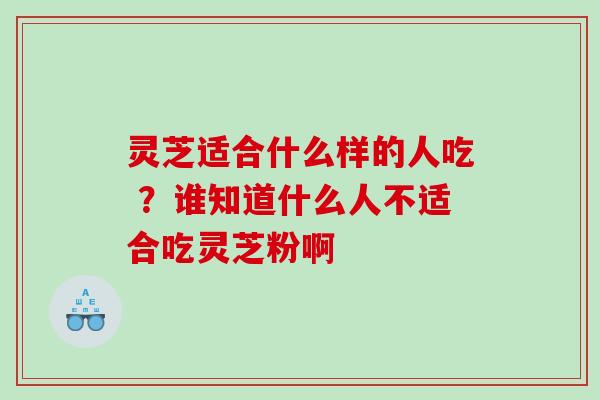 灵芝适合什么样的人吃 ？谁知道什么人不适合吃灵芝粉啊