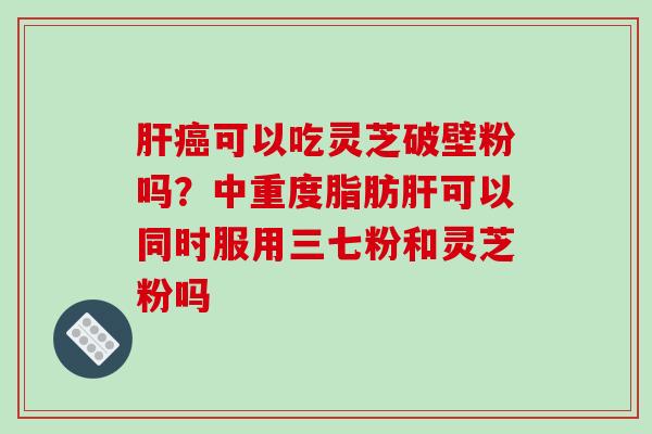 肝癌可以吃灵芝破壁粉吗？中重度脂肪肝可以同时服用三七粉和灵芝粉吗