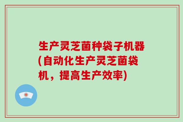 生产灵芝菌种袋子机器(自动化生产灵芝菌袋机，提高生产效率)