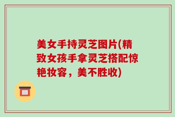 美女手持灵芝图片(精致女孩手拿灵芝搭配惊艳妆容,美不胜收) 美女手持灵芝图片(精致女孩手拿灵芝搭配惊艳妆容,美不胜收)