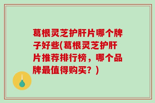葛根灵芝片哪个牌子好些(葛根灵芝片推荐排行榜，哪个品牌值得购买？)