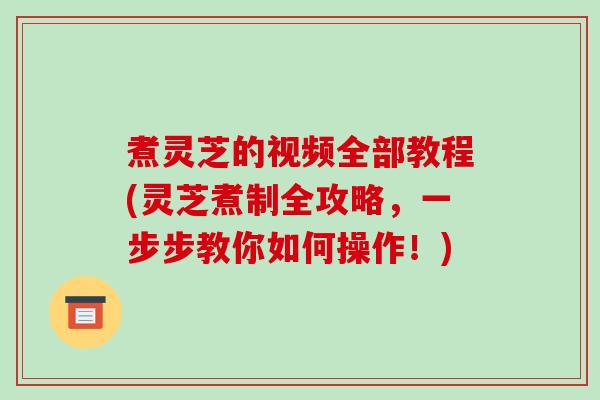 煮灵芝的视频全部教程(灵芝煮制全攻略,一步步教你如何操作!) 煮灵芝的视频全部教程(灵芝煮制全攻略,一步步教你如何操作!)