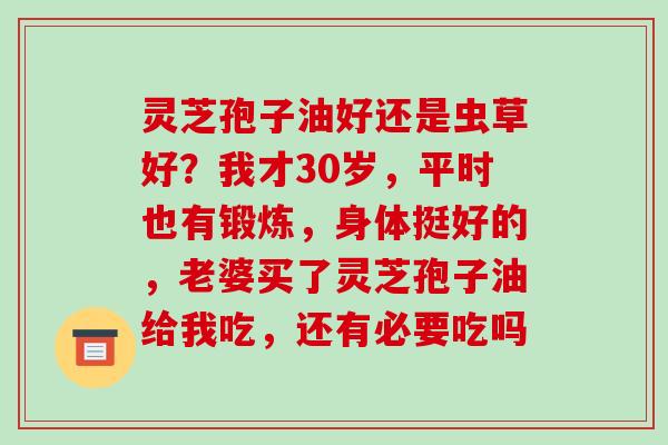 灵芝孢子油好还是虫草好?我才30岁,平时也有锻炼,身体挺好的,老婆买了灵芝孢子油给我吃,还有必要吃吗 灵芝孢子油好还是虫草好?我才30岁,平时也有锻炼,身体挺好的,老婆买了灵芝孢子油给我吃,还有必要吃吗