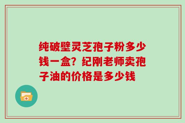 纯破壁灵芝孢子粉多少钱一盒?纪刚老师卖孢子油的价格是多少钱 纯破壁灵芝孢子粉多少钱一盒?纪刚老师卖孢子油的价格是多少钱