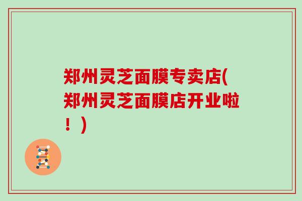 郑州灵芝面膜专卖店(郑州灵芝面膜店开业啦！)