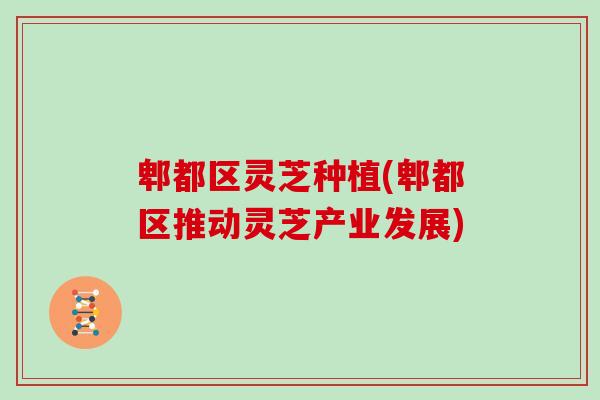 郫都区灵芝种植(郫都区推动灵芝产业发展) 郫都区灵芝种植(郫都区推动灵芝产业发展)