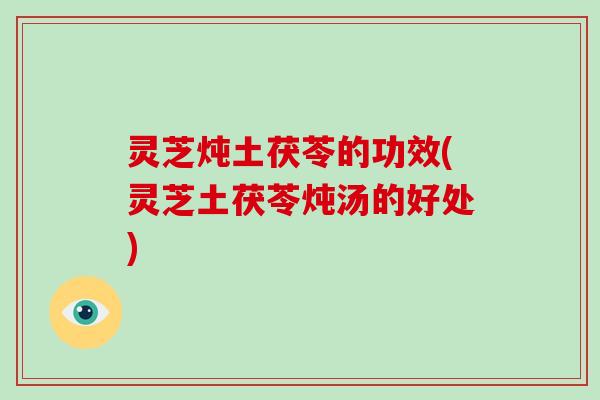 灵芝炖土茯苓的功效(灵芝土茯苓炖汤的好处)