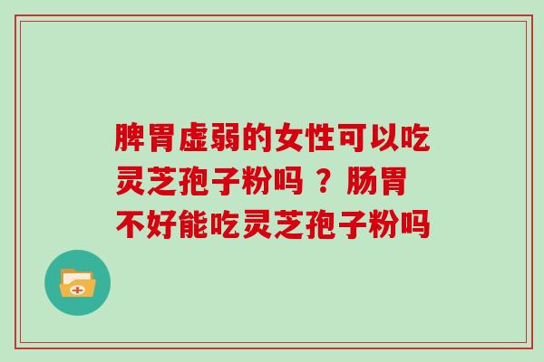 脾胃虚弱的女性可以吃灵芝孢子粉吗 ？肠胃不好能吃灵芝孢子粉吗