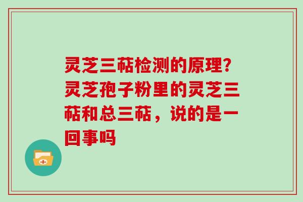 灵芝三萜检测的原理？灵芝孢子粉里的灵芝三萜和总三萜，说的是一回事吗