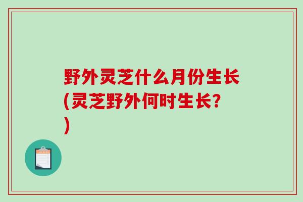 野外灵芝什么月份生长(灵芝野外何时生长?) 野外灵芝什么月份生长(灵芝野外何时生长?)
