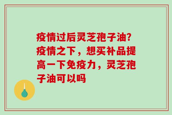 疫情过后灵芝孢子油？疫情之下，想买补品提高一下免疫力，灵芝孢子油可以吗