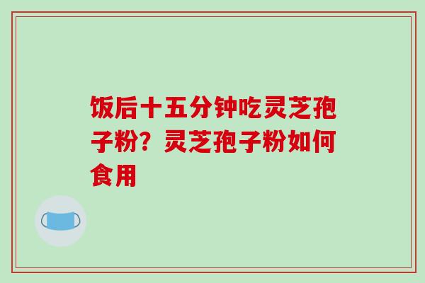 饭后十五分钟吃灵芝孢子粉？灵芝孢子粉如何食用