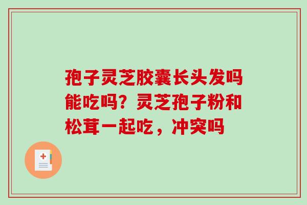 孢子灵芝胶囊长头发吗能吃吗？灵芝孢子粉和松茸一起吃，冲突吗