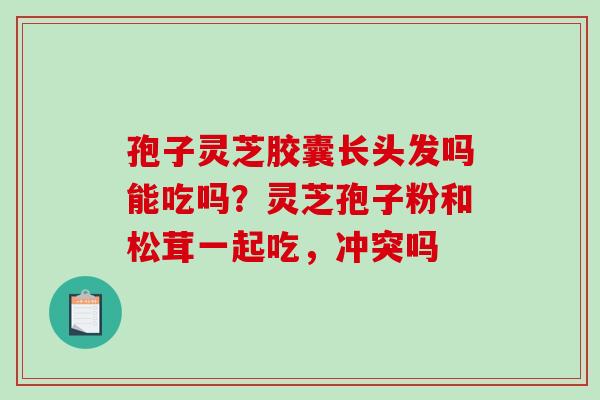 孢子灵芝胶囊长头发吗能吃吗？灵芝孢子粉和松茸一起吃，冲突吗