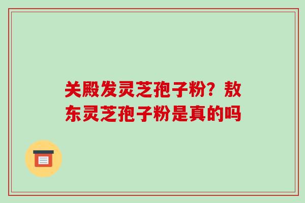 关殿发灵芝孢子粉?敖东灵芝孢子粉是真的吗 关殿发灵芝孢子粉?敖东灵芝孢子粉是真的吗