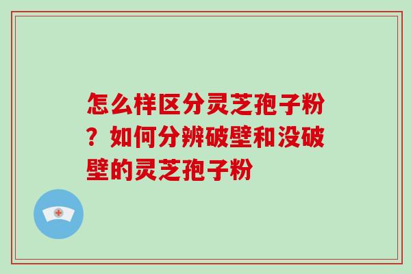 怎么样区分灵芝孢子粉？如何分辨破壁和没破壁的灵芝孢子粉