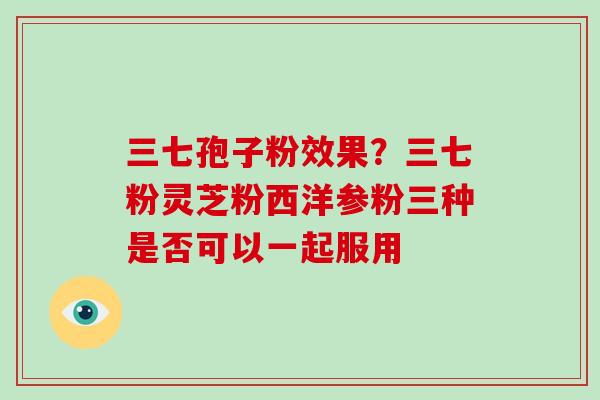 三七孢子粉效果？三七粉灵芝粉西洋参粉三种是否可以一起服用