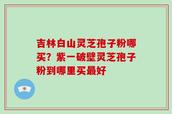 吉林白山灵芝孢子粉哪买？紫一破壁灵芝孢子粉到哪里买最好