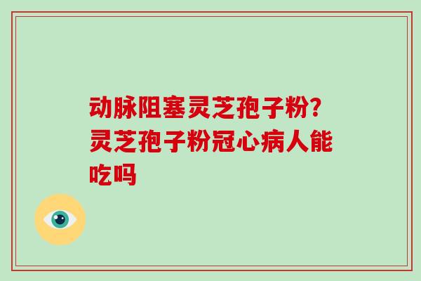 动脉阻塞灵芝孢子粉？灵芝孢子粉冠心病人能吃吗