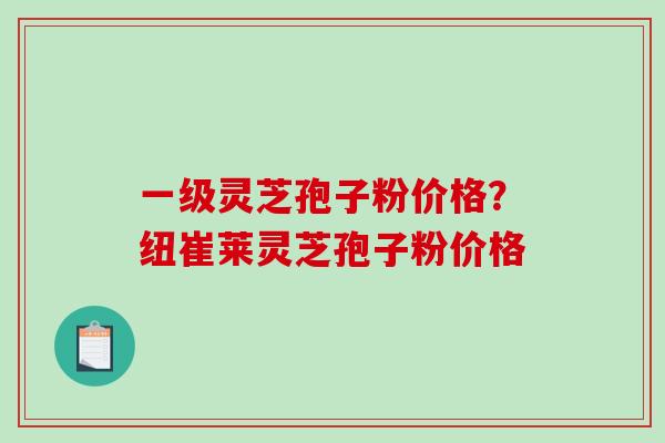 一级灵芝孢子粉价格？纽崔莱灵芝孢子粉价格