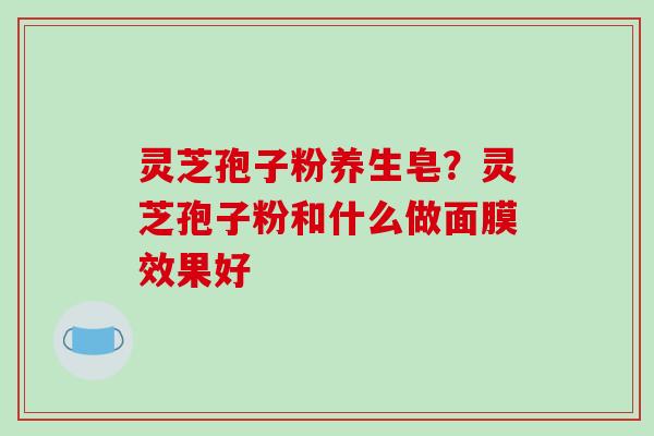 灵芝孢子粉养生皂？灵芝孢子粉和什么做面膜效果好