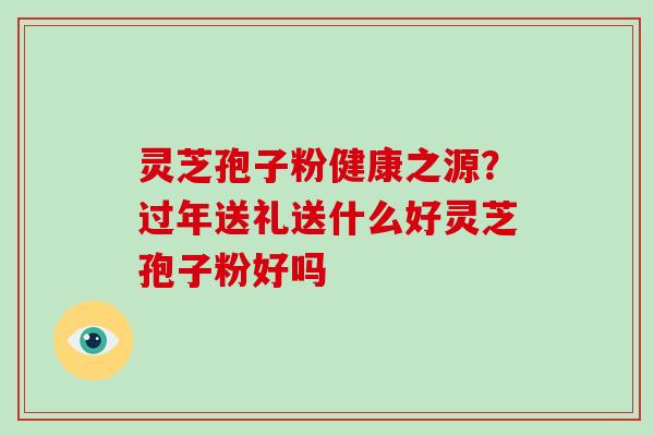 灵芝孢子粉健康之源?过年送礼送什么好灵芝孢子粉好吗 灵芝孢子粉健康之源?过年送礼送什么好灵芝孢子粉好吗