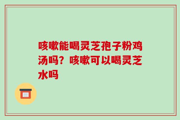能喝灵芝孢子粉鸡汤吗?可以喝灵芝水吗 能喝灵芝孢子粉鸡汤吗?可以喝灵芝水吗