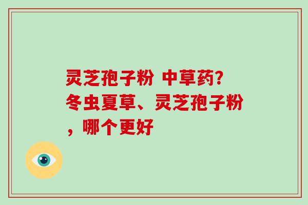 灵芝孢子粉 中草药?冬虫夏草、灵芝孢子粉,哪个更好 灵芝孢子粉 中草药?冬虫夏草、灵芝孢子粉,哪个更好