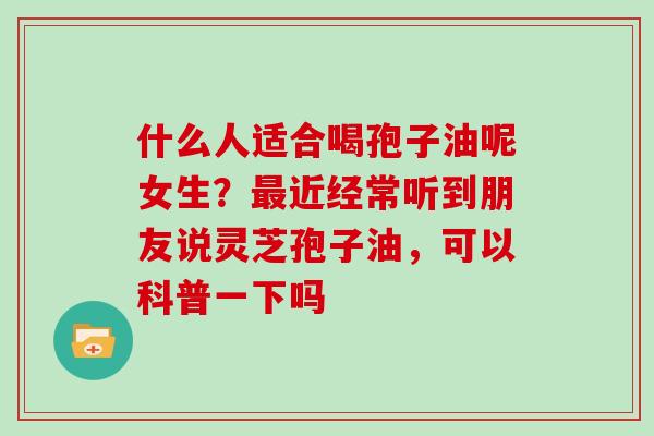 什么人适合喝孢子油呢女生？最近经常听到朋友说灵芝孢子油，可以科普一下吗