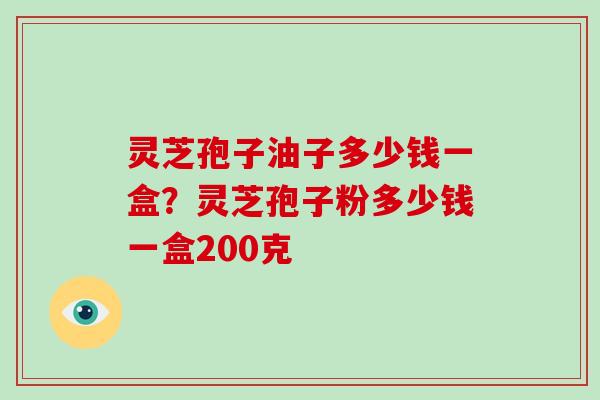 灵芝孢子油子多少钱一盒?灵芝孢子粉多少钱一盒200克 灵芝孢子油子多少钱一盒?灵芝孢子粉多少钱一盒200克