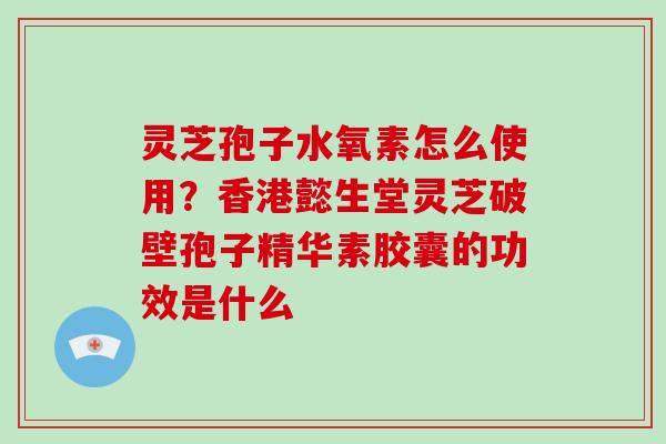 灵芝孢子水氧素怎么使用?香港懿生堂灵芝破壁孢子精华素胶囊的功效是什么 灵芝孢子水氧素怎么使用?香港懿生堂灵芝破壁孢子精华素胶囊的功效是什么