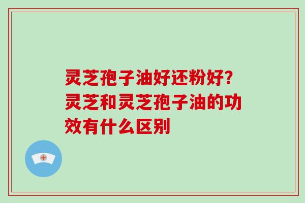 灵芝孢子油好还粉好？灵芝和灵芝孢子油的功效有什么区别