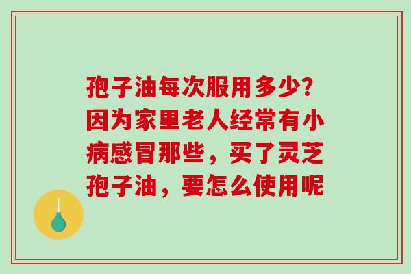 孢子油每次服用多少？因为家里老人经常有小病感冒那些，买了灵芝孢子油，要怎么使用呢