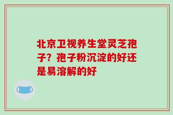 北京卫视养生堂灵芝孢子？孢子粉沉淀的好还是易溶解的好