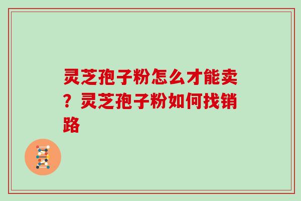 灵芝孢子粉怎么才能卖?灵芝孢子粉如何找销路 灵芝孢子粉怎么才能卖?灵芝孢子粉如何找销路