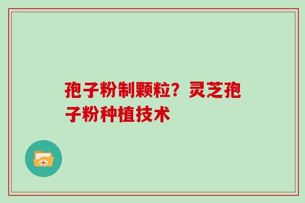 孢子粉制颗粒?灵芝孢子粉种植技术 孢子粉制颗粒?灵芝孢子粉种植技术