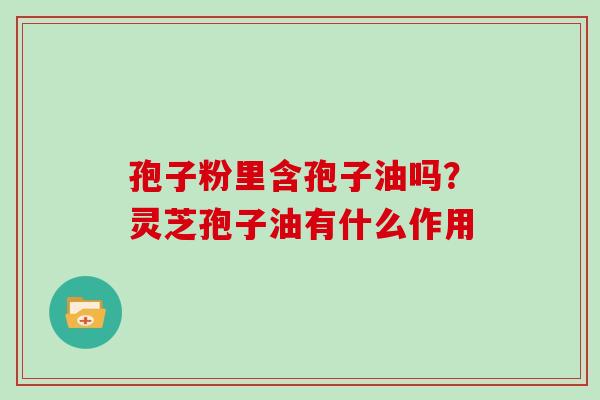 孢子粉里含孢子油吗?灵芝孢子油有什么作用 孢子粉里含孢子油吗?灵芝孢子油有什么作用