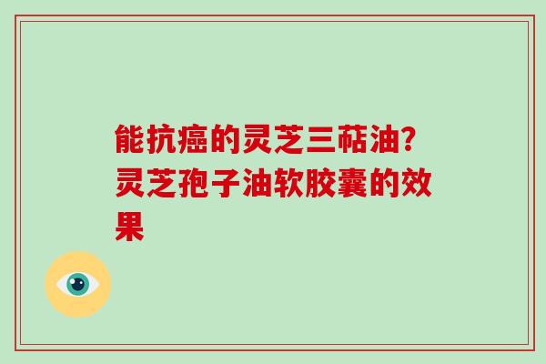 能抗癌的灵芝三萜油？灵芝孢子油软胶囊的效果