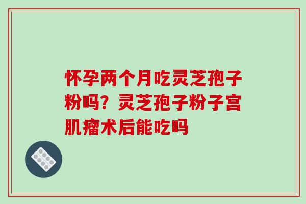 怀孕两个月吃灵芝孢子粉吗?灵芝孢子粉子宫术后能吃吗 怀孕两个月吃灵芝孢子粉吗?灵芝孢子粉子宫术后能吃吗