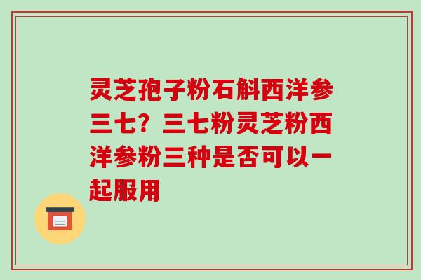 灵芝孢子粉石斛西洋参三七？三七粉灵芝粉西洋参粉三种是否可以一起服用