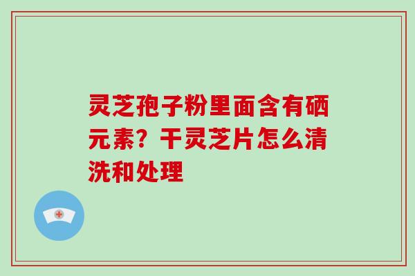 灵芝孢子粉里面含有硒元素?干灵芝片怎么清洗和处理 灵芝孢子粉里面含有硒元素?干灵芝片怎么清洗和处理
